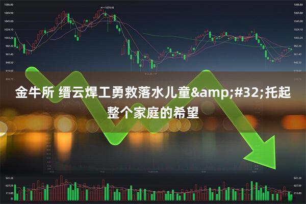 金牛所 缙云焊工勇救落水儿童&#32;托起整个家庭的希望