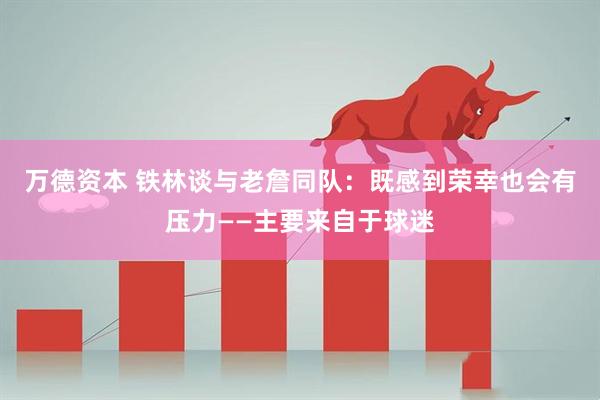 万德资本 铁林谈与老詹同队：既感到荣幸也会有压力——主要来自于球迷