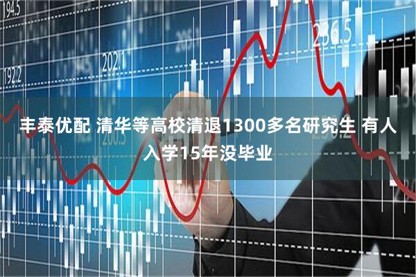丰泰优配 清华等高校清退1300多名研究生 有人入学15年没毕业