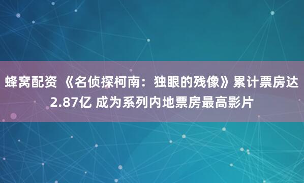 蜂窝配资 《名侦探柯南：独眼的残像》累计票房达2.87亿 成为系列内地票房最高影片