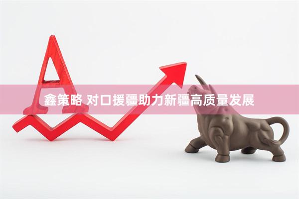 鑫策略 对口援疆助力新疆高质量发展
