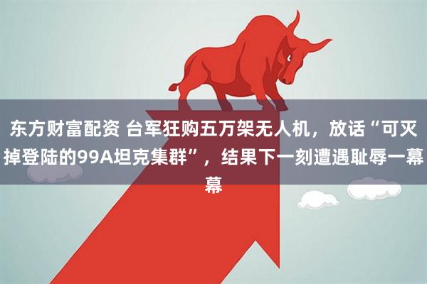 东方财富配资 台军狂购五万架无人机，放话“可灭掉登陆的99A坦克集群”，结果下一刻遭遇耻辱一幕