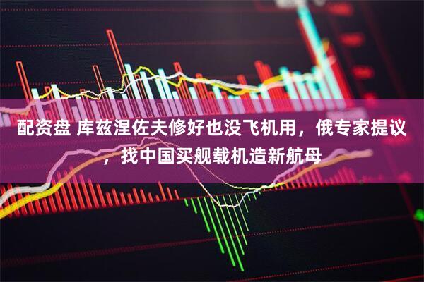 配资盘 库兹涅佐夫修好也没飞机用，俄专家提议，找中国买舰载机造新航母