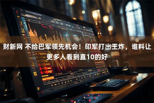 财新网 不给巴军领先机会！印军打出王炸，谁料让更多人看到直10的好