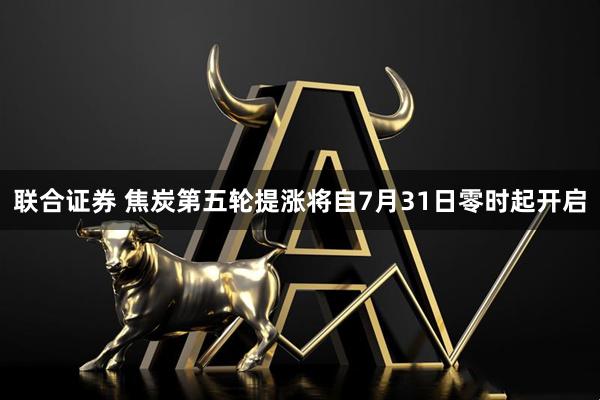 联合证券 焦炭第五轮提涨将自7月31日零时起开启