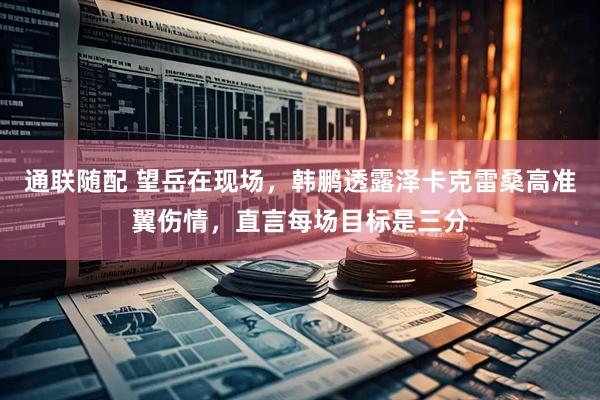 通联随配 望岳在现场，韩鹏透露泽卡克雷桑高准翼伤情，直言每场目标是三分