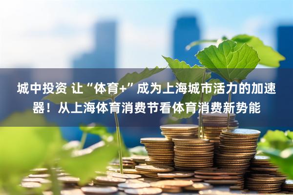 城中投资 让“体育+”成为上海城市活力的加速器！从上海体育消费节看体育消费新势能
