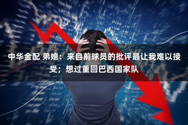 中华金配 弟媳：来自前球员的批评最让我难以接受；想过重回巴西国家队