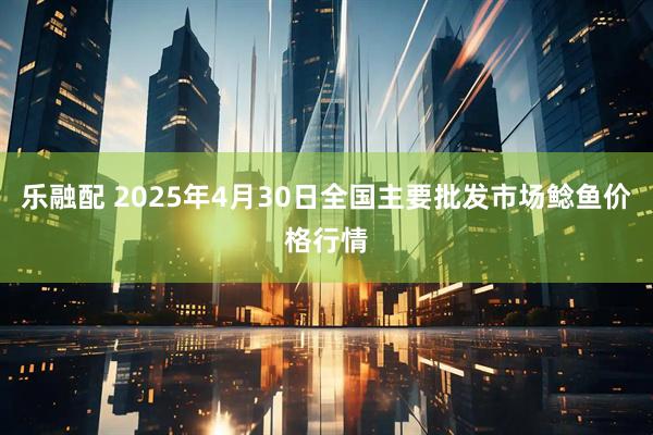 乐融配 2025年4月30日全国主要批发市场鲶鱼价格行情