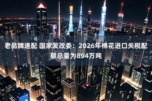 老品牌速配 国家发改委：2026年棉花进口关税配额总量为894万吨