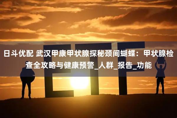 日斗优配 武汉甲康甲状腺探秘颈间蝴蝶：甲状腺检查全攻略与健康预警_人群_报告_功能